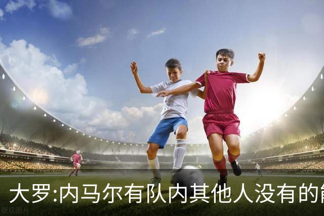大罗:内马尔有队内其他人没有的能力 希望他用表现让唱衰的人闭嘴
