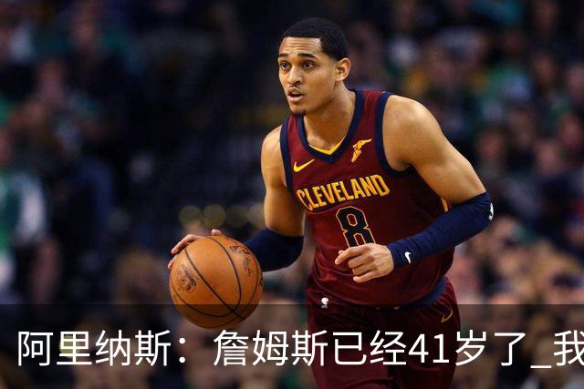 阿里纳斯：詹姆斯已经41岁了 我们应该感谢他为NBA所做的一切